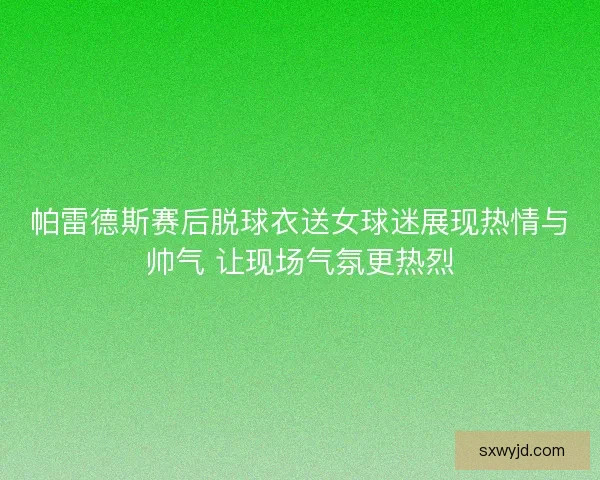 帕雷德斯赛后脱球衣送女球迷展现热情与帅气 让现场气氛更热烈