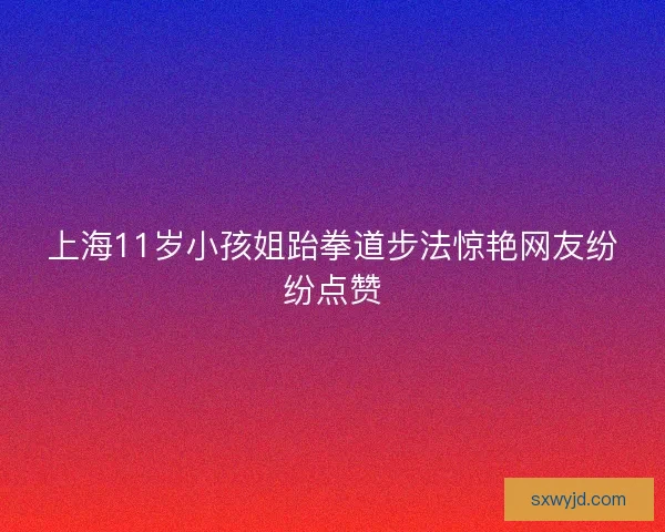 上海11岁小孩姐跆拳道步法惊艳网友纷纷点赞