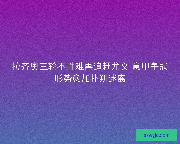 拉齐奥三轮不胜难再追赶尤文 意甲争冠形势愈加扑朔迷离
