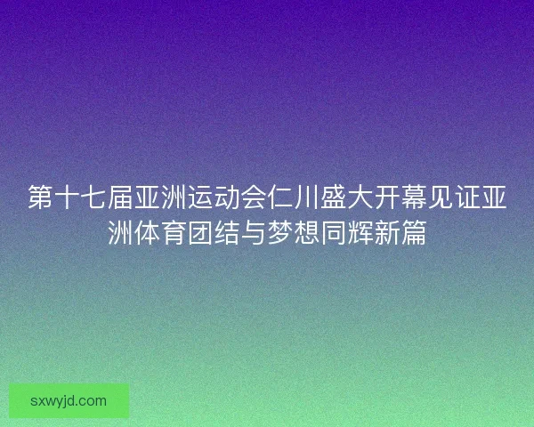 第十七届亚洲运动会仁川盛大开幕见证亚洲体育团结与梦想同辉新篇