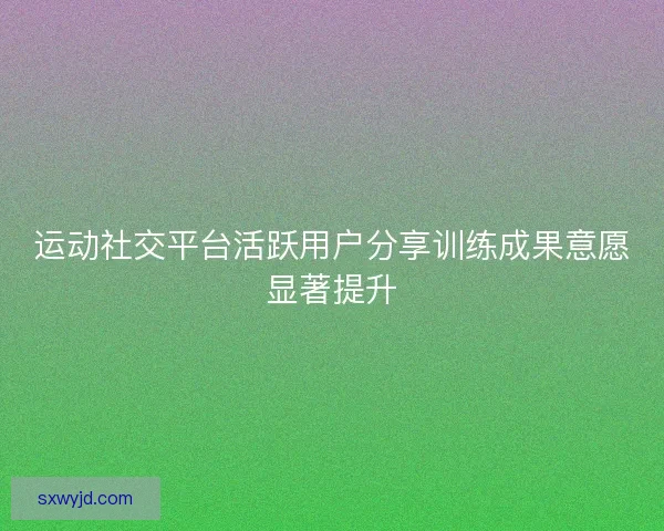 运动社交平台活跃用户分享训练成果意愿显著提升