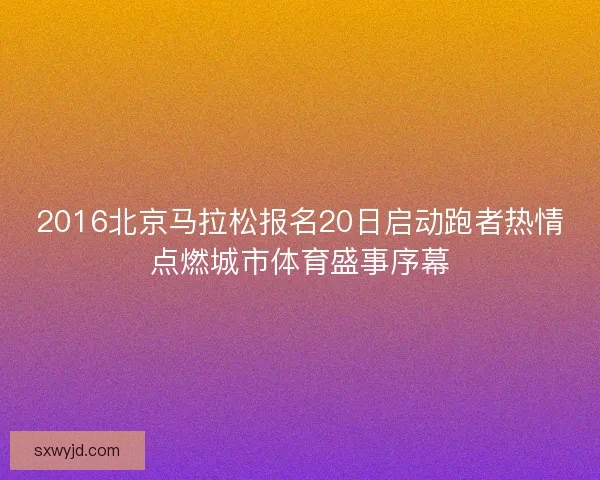 2016北京马拉松报名20日启动跑者热情点燃城市体育盛事序幕