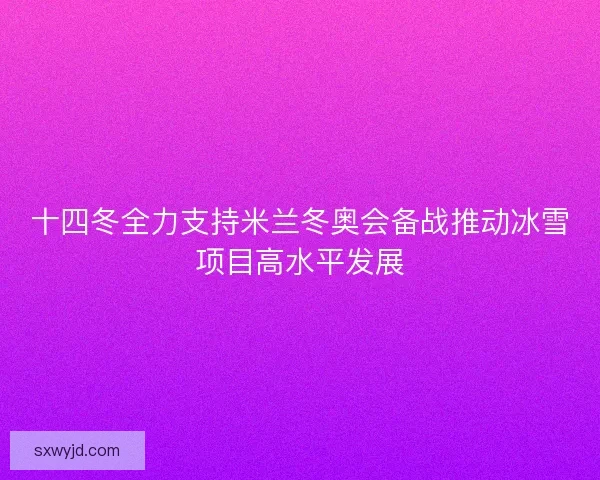 十四冬全力支持米兰冬奥会备战推动冰雪项目高水平发展
