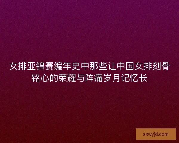 女排亚锦赛编年史中那些让中国女排刻骨铭心的荣耀与阵痛岁月记忆长