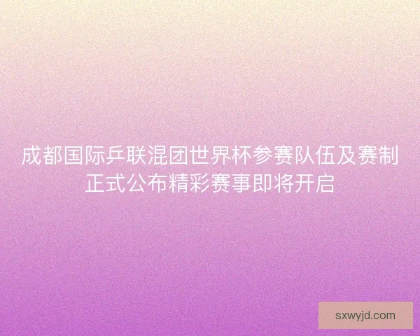 成都国际乒联混团世界杯参赛队伍及赛制正式公布精彩赛事即将开启