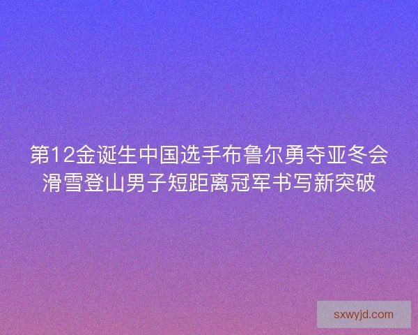 第12金诞生中国选手布鲁尔勇夺亚冬会滑雪登山男子短距离冠军书写新突破